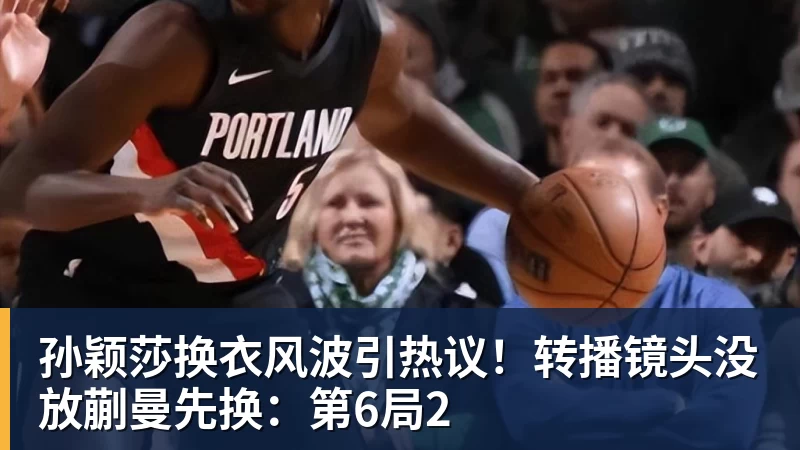 孙颖莎换衣风波引热议！转播镜头没放蒯曼先换：第6局2