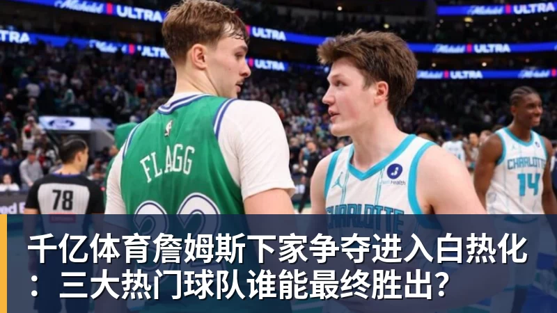 千亿体育詹姆斯下家争夺进入白热化：三大热门球队谁能最终胜出？