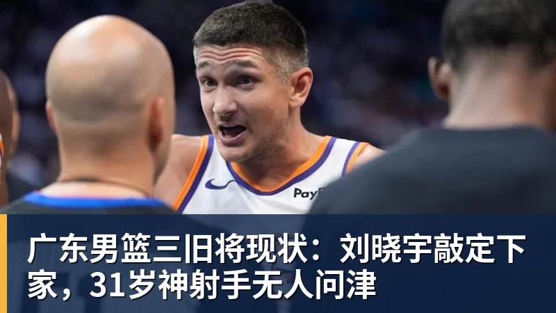 广东男篮三旧将现状：刘晓宇敲定下家，31岁神射手无人问津