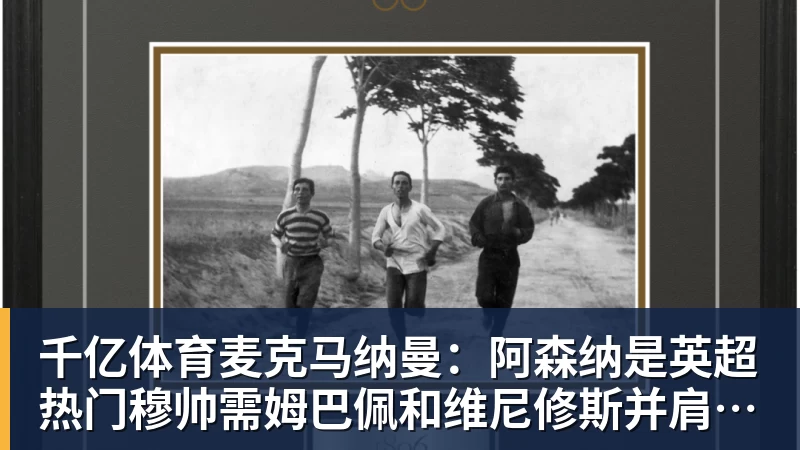 千亿体育麦克马纳曼：阿森纳是英超热门穆帅需姆巴佩和维尼修斯并肩作战