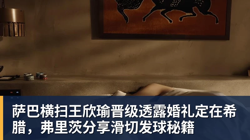 萨巴横扫王欣瑜晋级透露婚礼定在希腊，弗里茨分享滑切发球秘籍