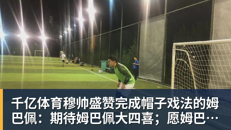 千亿体育穆帅盛赞完成帽子戏法的姆巴佩：期待姆巴佩大四喜；愿姆巴佩为皇马争冠，甘愿少进球
