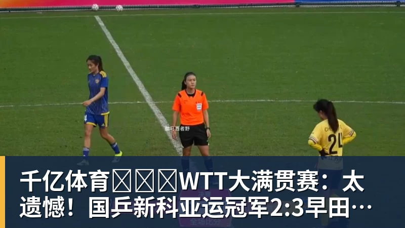 千亿体育WTT大满贯赛:太遗憾!国乒新科亚运冠军2:3早田,无缘晋级